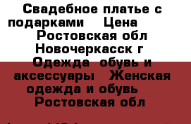 Свадебное платье с подарками  › Цена ­ 6 000 - Ростовская обл., Новочеркасск г. Одежда, обувь и аксессуары » Женская одежда и обувь   . Ростовская обл.